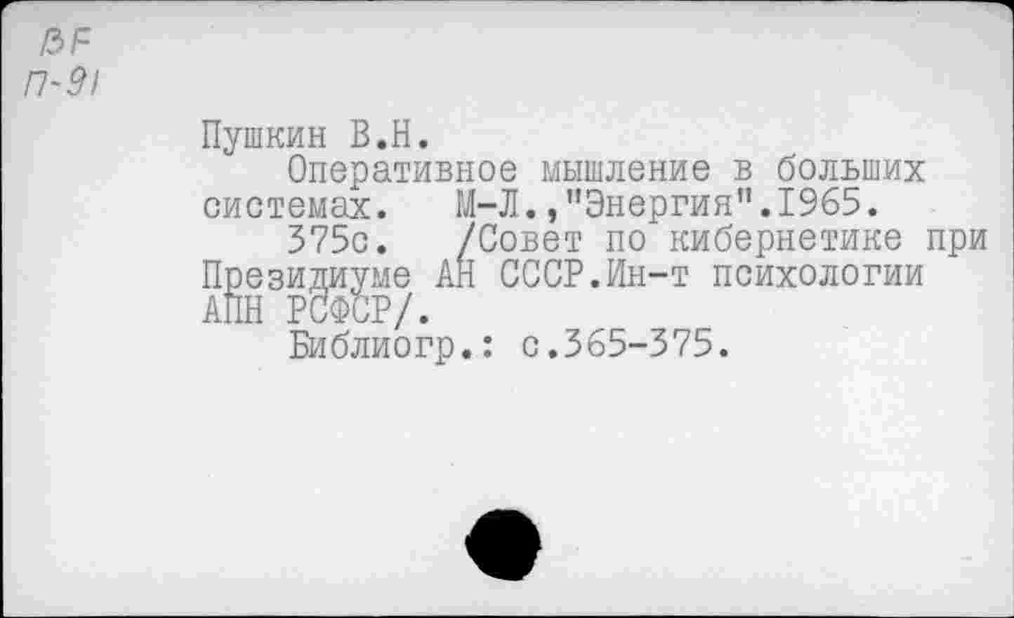 ﻿№ П-9!
Пушкин В.Н.
Оперативное мышление в больших системах. М-Л./’Энергия”.1965.
375с. /Совет по кибернетике при Президиуме АН СССР.Ин-т психологии АПН РСФСР/.
Библиогр.: с.365-375.